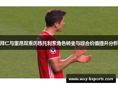 拜仁与里昂双重历练托利索角色转变与综合价值提升分析