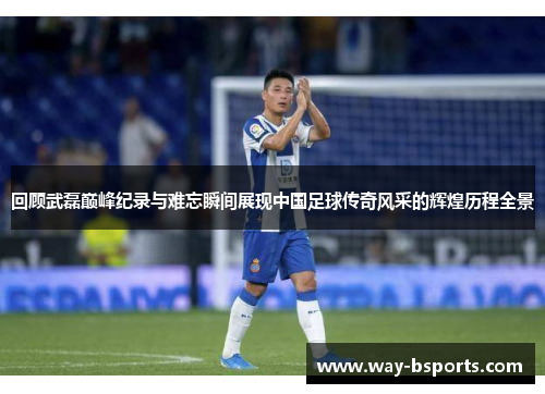 回顾武磊巅峰纪录与难忘瞬间展现中国足球传奇风采的辉煌历程全景