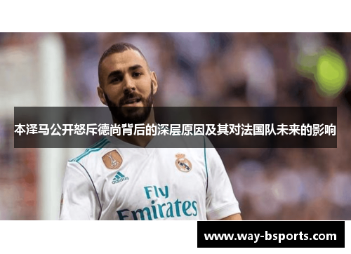 本泽马公开怒斥德尚背后的深层原因及其对法国队未来的影响 本泽马公开怒斥德尚背后的深层原因及其对法国队未来的影响