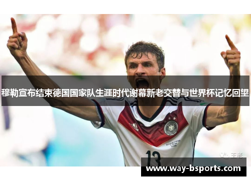 穆勒宣布结束德国国家队生涯时代谢幕新老交替与世界杯记忆回望
