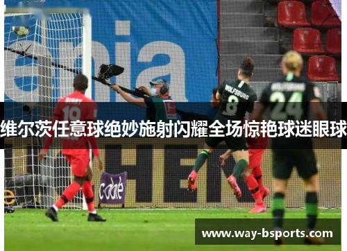 维尔茨任意球绝妙施射闪耀全场惊艳球迷眼球